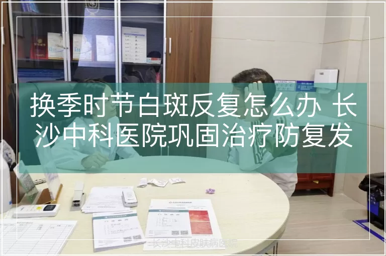 换季时节白斑反复怎么办 长沙中科医院巩固治疗防复发