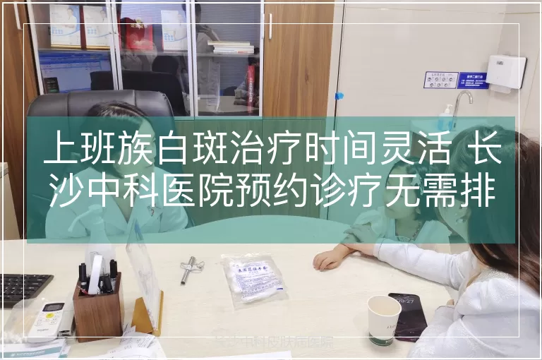 上班族白斑治疗时间灵活 长沙中科医院预约诊疗无需排队