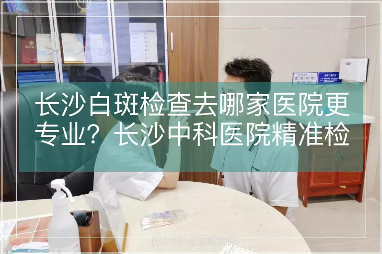 长沙白斑检查去哪家医院更专业?长沙中科医院精准检测白斑病因