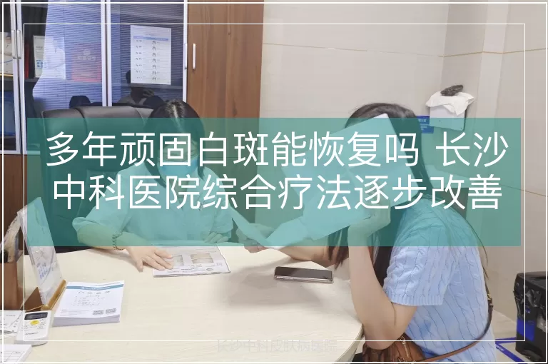 多年顽固白斑能恢复吗 长沙中科医院综合疗法逐步改善