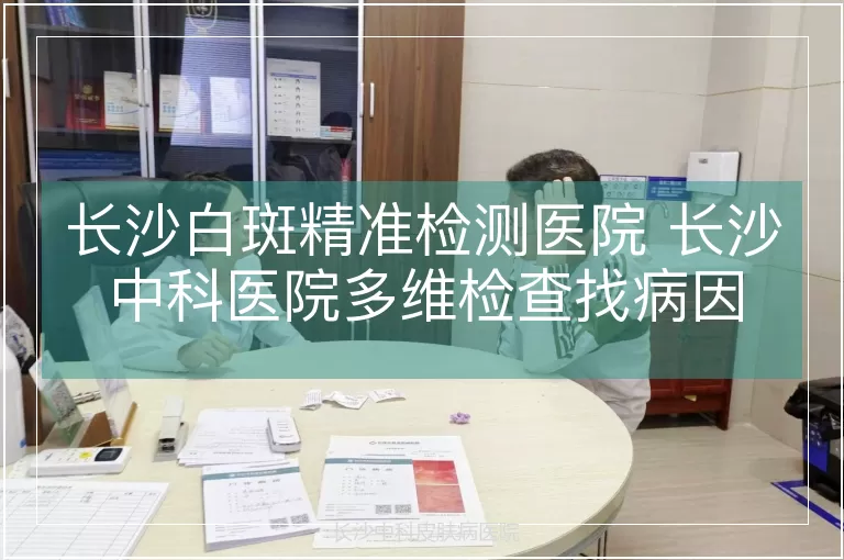 长沙白斑精准检测医院 长沙中科医院多维检查找病因