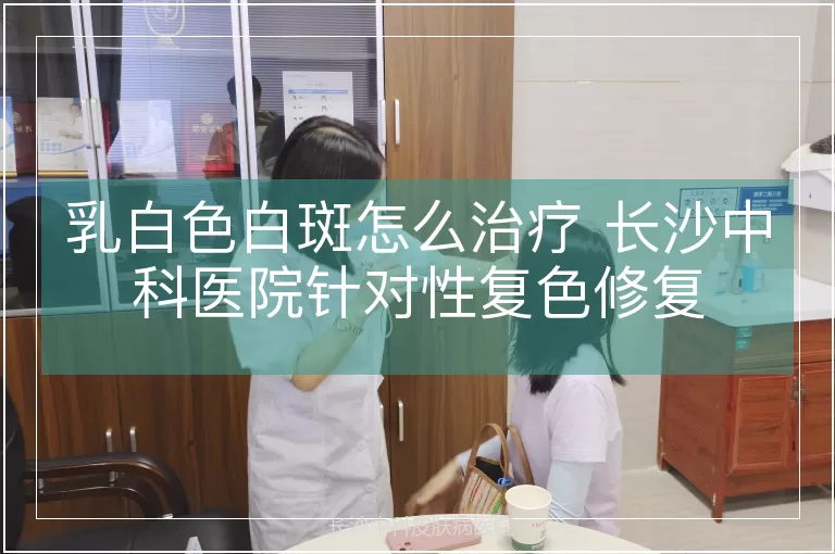 乳白色白斑怎么治疗 长沙中科医院针对性复色修复