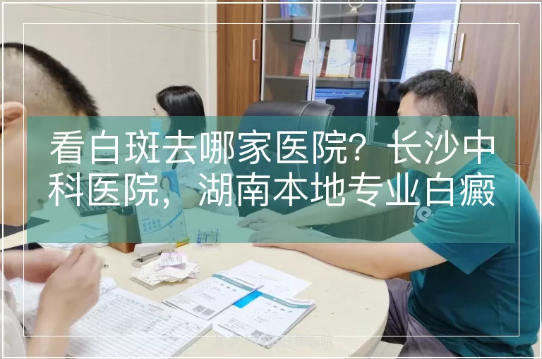 看白斑去哪家医院？长沙中科医院，湖南本地专业白癜风医院
